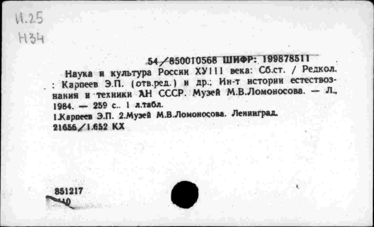 ﻿И.15
Н'6Ч
54/850010568 ШИФР: 199878511
Наука и культура России ХУ111 века: Сб.ст. / Редкол. : Карпеев Э.П. (отв.ред.) и др.; Ин-т истории естествознания и техники ХН СССР. Музей М.В.Ломоносова. — Л„ 1984. — 259 с.. 1 л.табл.
1 .Карпеев Э.П. 2.Муэей М.В.Ломоносова. Ленинград.
21656/1.852 КХ
851217
